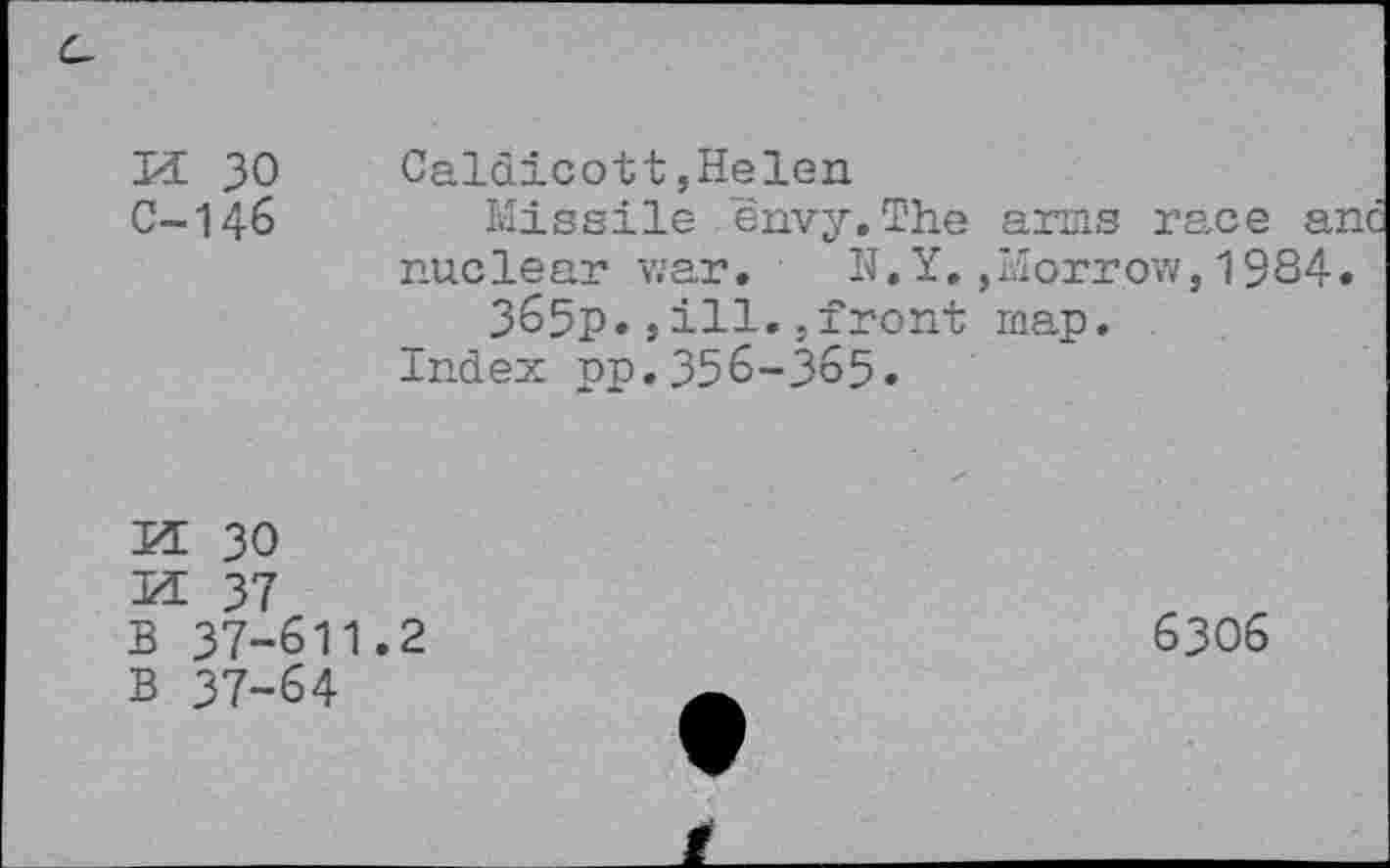 ﻿M 30 Caldicott,Helen
C~146	Missile envy.The arms race anc
nuclear war. N.Y.,Morrow,1934. 365p.»ill.jfront map.
Index pp.356-365.
KE 30
KE 37
B 37-611.2
B 37-64
6306